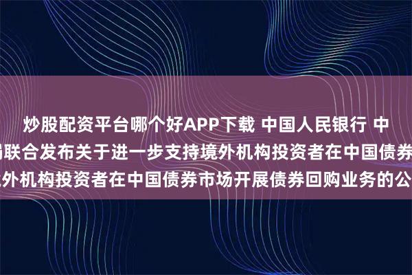炒股配资平台哪个好APP下载 中国人民银行 中国证监会 国家外汇管理局联合发布关于进一步支持境外机构投资者在中国债券市场开展债券回购业务的公告