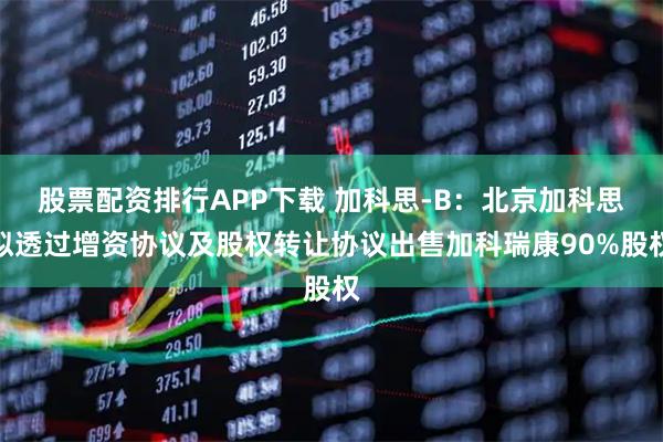股票配资排行APP下载 加科思-B：北京加科思拟透过增资协议及股权转让协议出售加科瑞康90%股权