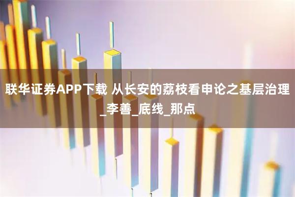 联华证券APP下载 从长安的荔枝看申论之基层治理_李善_底线_那点