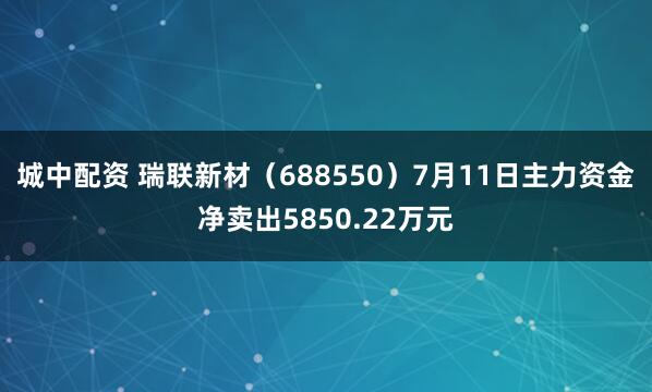 城中配资 瑞联新材（688550）7月11日主力资金净卖出5850.22万元