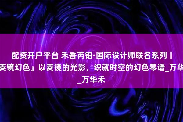 配资开户平台 禾香芮铂·国际设计师联名系列丨『菱镜幻色』以菱镜的光影，织就时空的幻色琴谱_万华禾