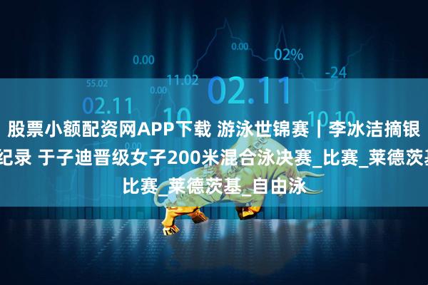 股票小额配资网APP下载 游泳世锦赛｜李冰洁摘银刷新亚洲纪录 于子迪晋级女子200米混合泳决赛_比赛_莱德茨基_自由泳