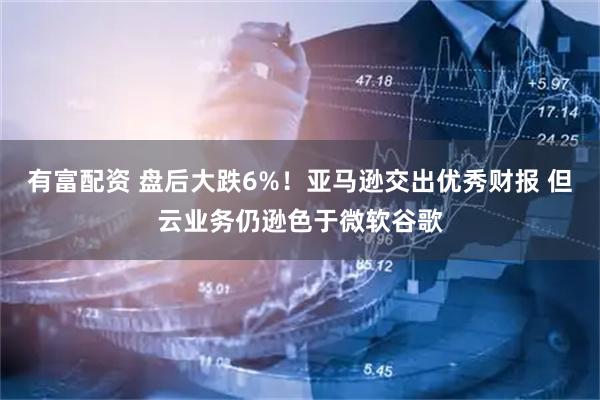 有富配资 盘后大跌6%！亚马逊交出优秀财报 但云业务仍逊色于微软谷歌