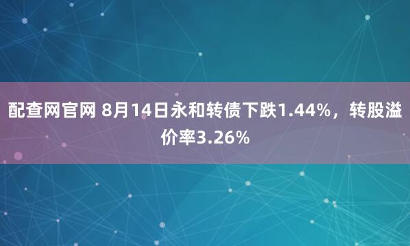 配查网官网 8月14日永和转债下跌1.44%，转股溢价率3.26%