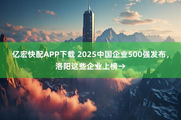 亿宏快配APP下载 2025中国企业500强发布，洛阳这些企业上榜→