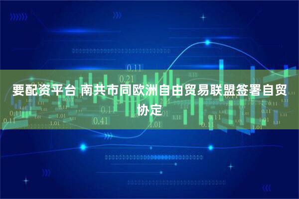 要配资平台 南共市同欧洲自由贸易联盟签署自贸协定