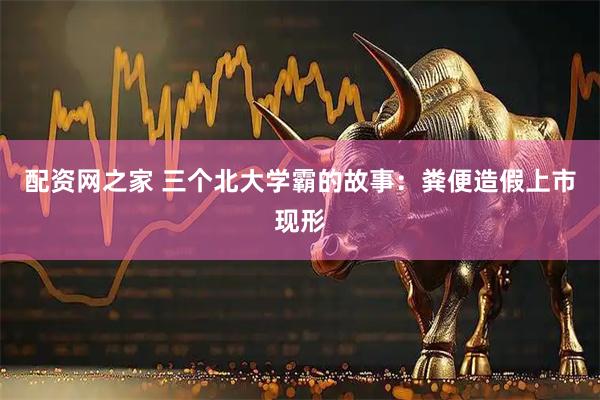 配资网之家 三个北大学霸的故事：粪便造假上市现形