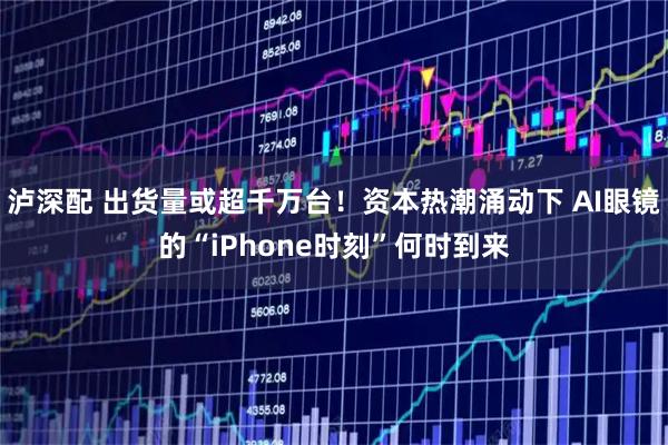 泸深配 出货量或超千万台！资本热潮涌动下 AI眼镜的“iPhone时刻”何时到来
