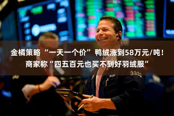 金橘策略 “一天一个价” 鸭绒涨到58万元/吨！商家称“四五百元也买不到好羽绒服”