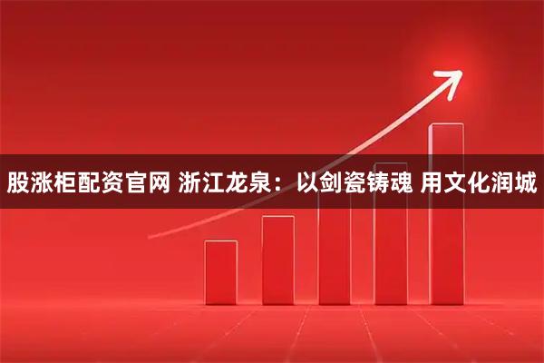 股涨柜配资官网 浙江龙泉：以剑瓷铸魂 用文化润城