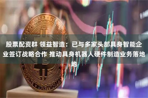 股票配资群 领益智造：已与多家头部具身智能企业签订战略合作 推动具身机器人硬件制造业务落地