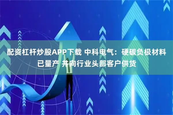 配资杠杆炒股APP下载 中科电气：硬碳负极材料已量产 并向行业头部客户供货