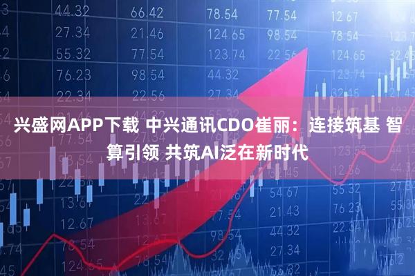 兴盛网APP下载 中兴通讯CDO崔丽：连接筑基 智算引领 共筑AI泛在新时代