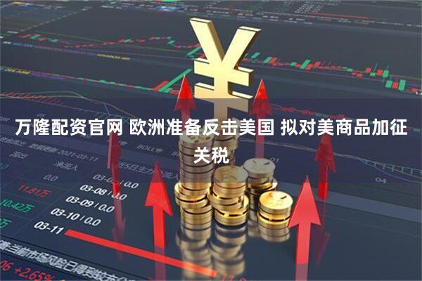 万隆配资官网 欧洲准备反击美国 拟对美商品加征关税