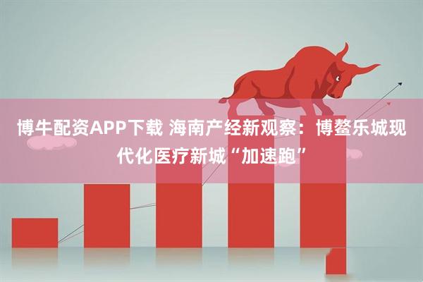 博牛配资APP下载 海南产经新观察：博鳌乐城现代化医疗新城“加速跑”