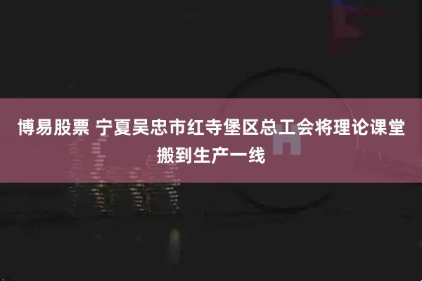 博易股票 宁夏吴忠市红寺堡区总工会将理论课堂搬到生产一线