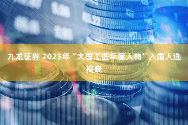 九龙证券 2025年“大国工匠年度人物”入围人选揭晓