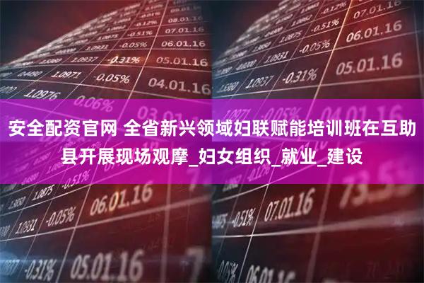 安全配资官网 全省新兴领域妇联赋能培训班在互助县开展现场观摩_妇女组织_就业_建设