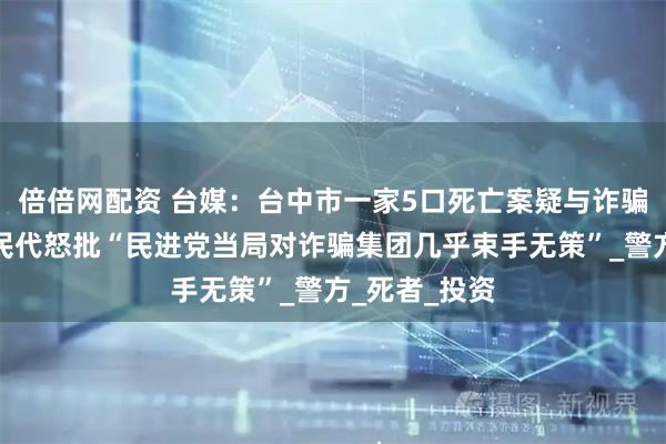 倍倍网配资 台媒：台中市一家5口死亡案疑与诈骗有关，蓝营民代怒批“民进党当局对诈骗集团几乎束手无策”_警方_死者_投资
