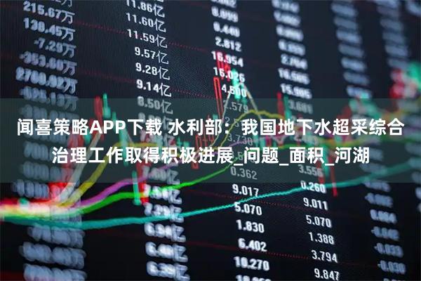 闻喜策略APP下载 水利部：我国地下水超采综合治理工作取得积极进展_问题_面积_河湖