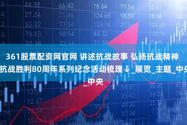 361股票配资网官网 讲述抗战故事 弘扬抗战精神 | 抗战胜利80周年系列纪念活动梳理↓_展览_主题_中央