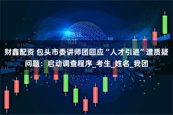 财鑫配资 包头市委讲师团回应“人才引进”遭质疑问题：启动调查程序_考生_姓名_我团