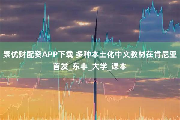 聚优财配资APP下载 多种本土化中文教材在肯尼亚首发_东非_大学_课本