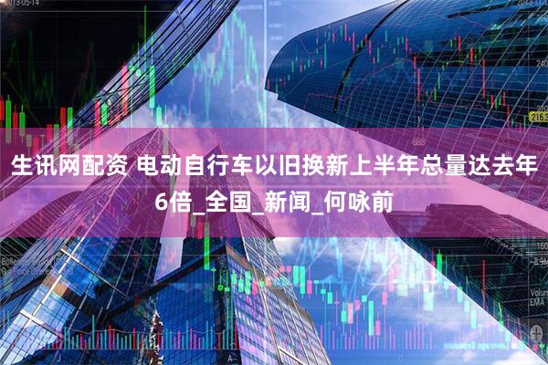 生讯网配资 电动自行车以旧换新上半年总量达去年6倍_全国_新闻_何咏前