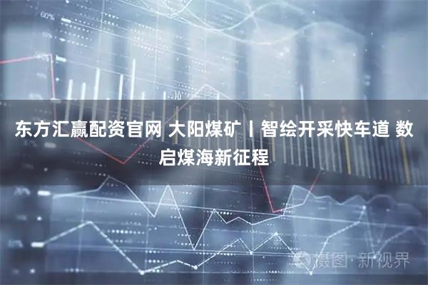 东方汇赢配资官网 大阳煤矿丨智绘开采快车道 数启煤海新征程