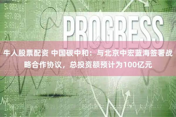 牛人股票配资 中国碳中和：与北京中宏蓝海签署战略合作协议，总投资额预计为100亿元