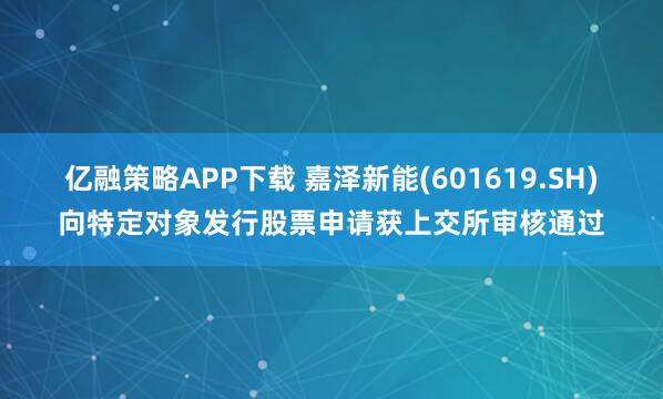 亿融策略APP下载 嘉泽新能(601619.SH)向特定对象发行股票申请获上交所审核通过