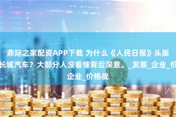 鼎际之家配资APP下载 为什么《人民日报》头版点赞长城汽车？大部分人没看懂背后深意。_发展_企业_价格战