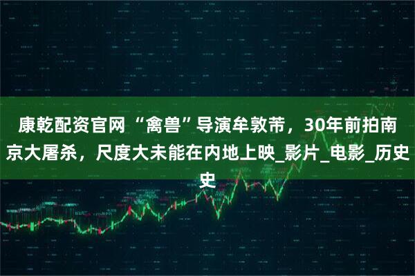 康乾配资官网 “禽兽”导演牟敦芾，30年前拍南京大屠杀，尺度大未能在内地上映_影片_电影_历史