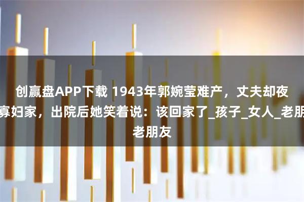 创赢盘APP下载 1943年郭婉莹难产，丈夫却夜宿寡妇家，出院后她笑着说：该回家了_孩子_女人_老朋友