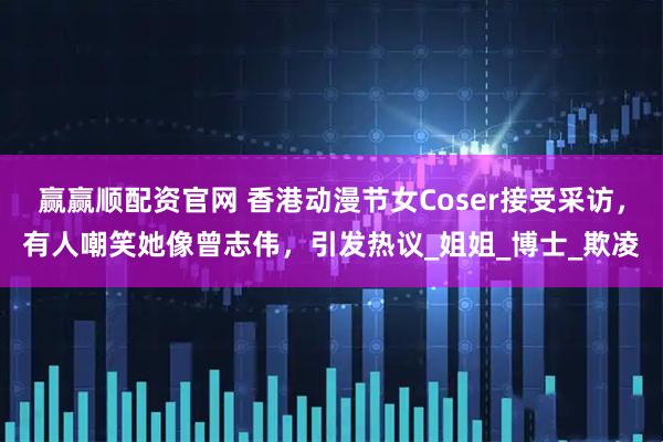 赢赢顺配资官网 香港动漫节女Coser接受采访，有人嘲笑她像曾志伟，引发热议_姐姐_博士_欺凌