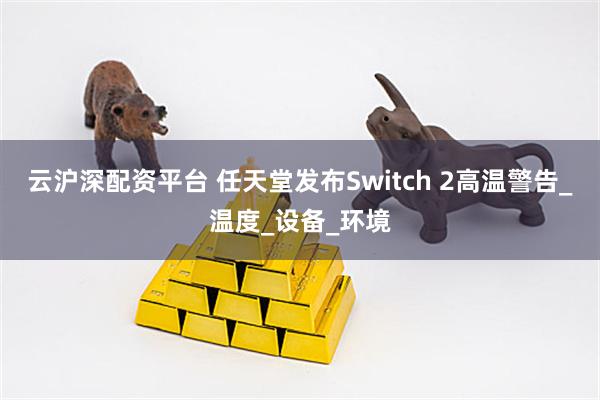 云沪深配资平台 任天堂发布Switch 2高温警告_温度_设备_环境