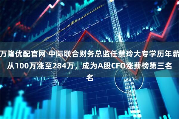 万隆优配官网 中际联合财务总监任慧玲大专学历年薪从100万涨至284万，成为A股CFO涨薪榜第三名