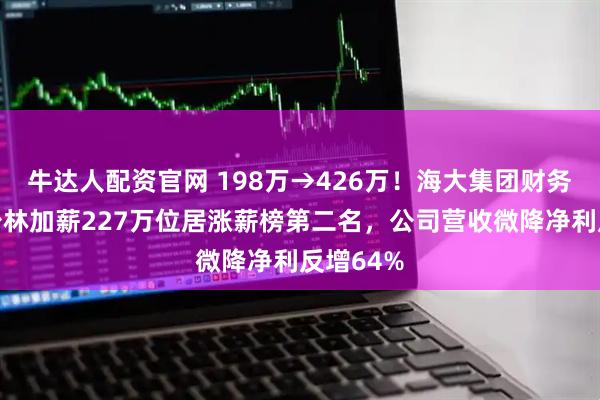 牛达人配资官网 198万→426万！海大集团财务总监杨少林加薪227万位居涨薪榜第二名，公司营收微降净利反增64%