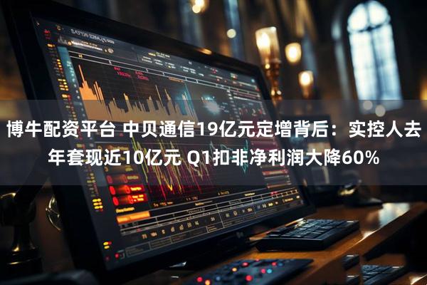 博牛配资平台 中贝通信19亿元定增背后：实控人去年套现近10亿元 Q1扣非净利润大降60%