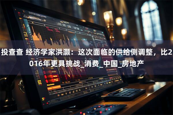 投查查 经济学家洪灏：这次面临的供给侧调整，比2016年更具挑战_消费_中国_房地产