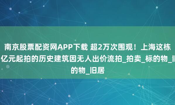 南京股票配资网APP下载 超2万次围观！上海这栋1.5亿元起拍的历史建筑因无人出价流拍_拍卖_标的物_旧居