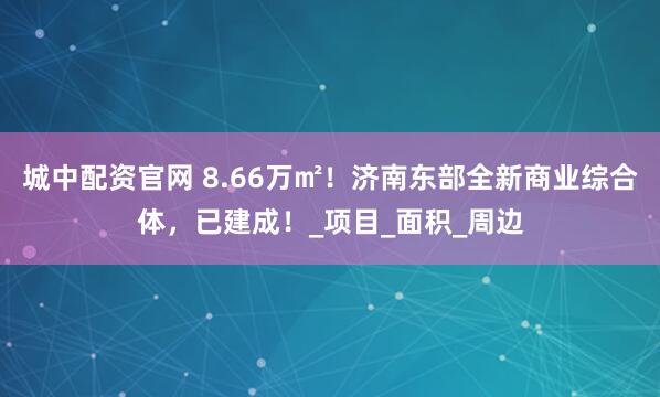 城中配资官网 8.66万㎡！济南东部全新商业综合体，已建成！_项目_面积_周边