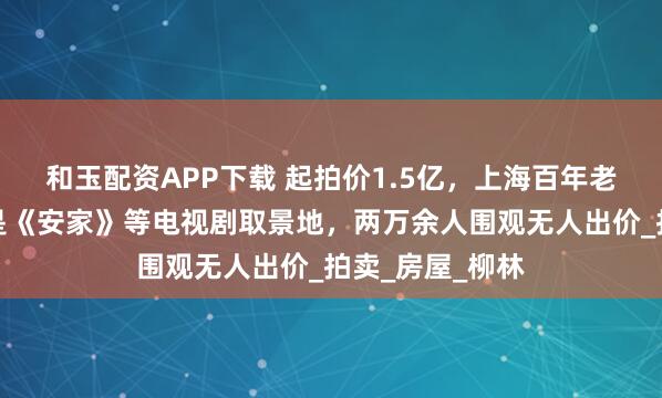 和玉配资APP下载 起拍价1.5亿，上海百年老洋房流拍，曾是《安家》等电视剧取景地，两万余人围观无人出价_拍卖_房屋_柳林