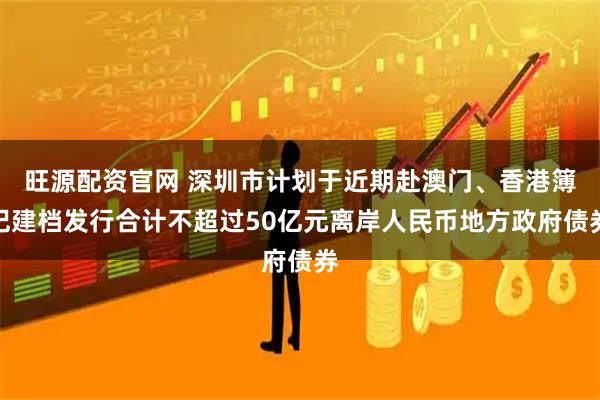 旺源配资官网 深圳市计划于近期赴澳门、香港簿记建档发行合计不超过50亿元离岸人民币地方政府债券