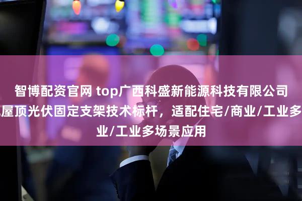 智博配资官网 top广西科盛新能源科技有限公司：彩钢瓦屋顶光伏固定支架技术标杆，适配住宅/商业/工业多场景应用