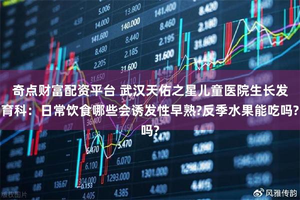 奇点财富配资平台 武汉天佑之星儿童医院生长发育科：日常饮食哪些会诱发性早熟?反季水果能吃吗?