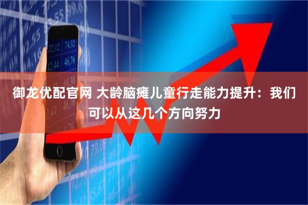御龙优配官网 大龄脑瘫儿童行走能力提升：我们可以从这几个方向努力