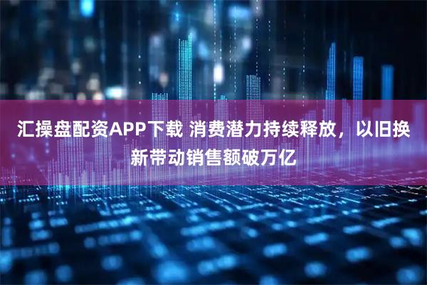 汇操盘配资APP下载 消费潜力持续释放，以旧换新带动销售额破万亿