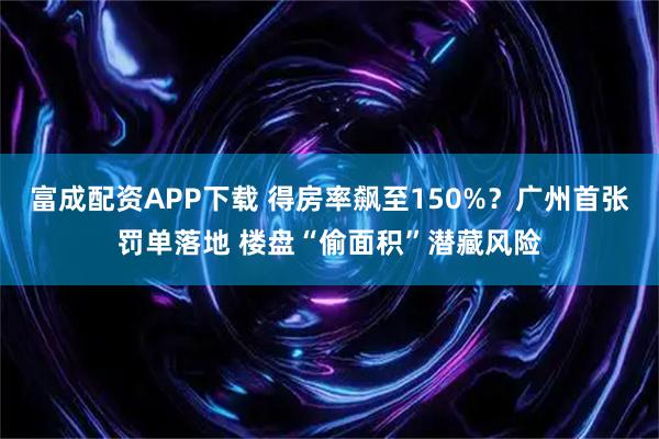 富成配资APP下载 得房率飙至150%？广州首张罚单落地 楼盘“偷面积”潜藏风险